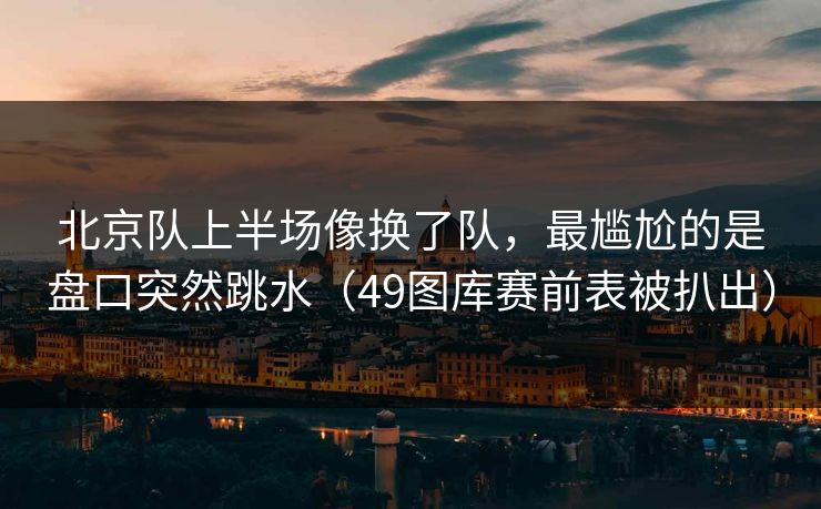北京队上半场像换了队,最尴尬的是盘口突然跳水(49图库赛前表被扒出) 北京队上半场像换了队,最尴尬的是盘口突然跳水(49图库赛前表被扒出)