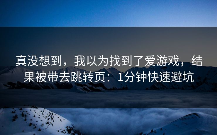 真没想到,我以为找到了爱游戏,结果被带去跳转页:1分钟快速避坑 真没想到,我以为找到了爱游戏,结果被带去跳转页:1分钟快速避坑