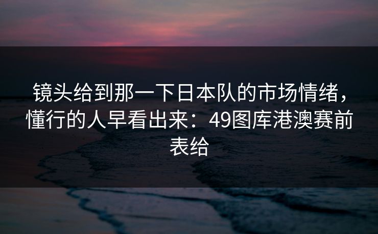 镜头给到那一下日本队的市场情绪,懂行的人早看出来:49图库港澳赛前表给 镜头给到那一下日本队的市场情绪,懂行的人早看出来:49图库港澳赛前表给