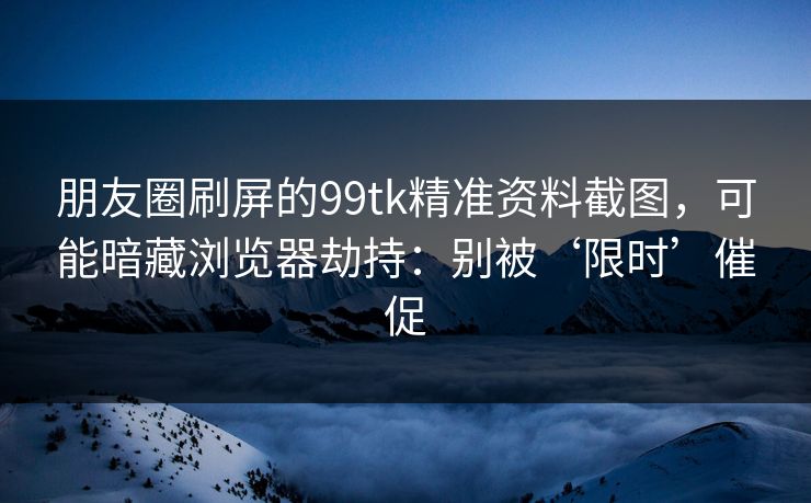 朋友圈刷屏的99tk精准资料截图,可能暗藏浏览器劫持:别被‘限时’催促 朋友圈刷屏的99tk精准资料截图,可能暗藏浏览器劫持:别被‘限时’催促