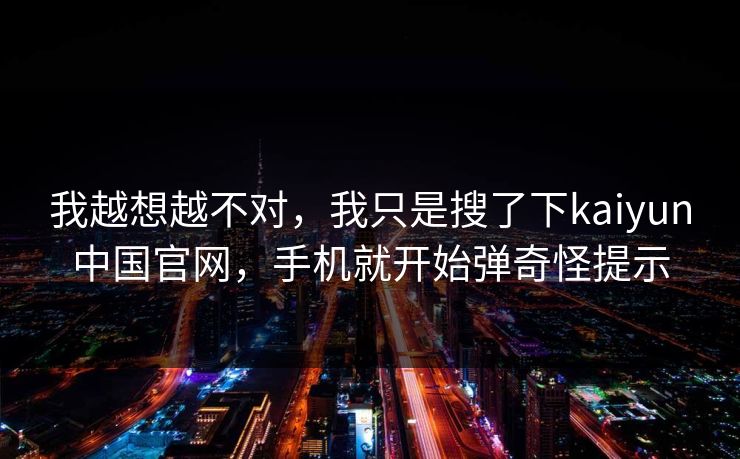 我越想越不对,我只是搜了下kaiyun中国官网,手机就开始弹奇怪提示 我越想越不对,我只是搜了下kaiyun中国官网,手机就开始弹奇怪提示