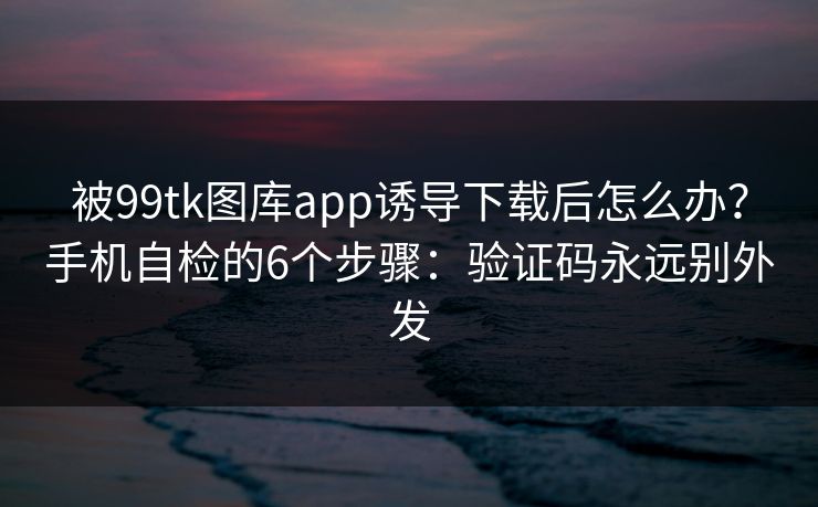 被99tk图库app诱导下载后怎么办?手机自检的6个步骤:验证码永远别外发 被99tk图库app诱导下载后怎么办?手机自检的6个步骤:验证码永远别外发