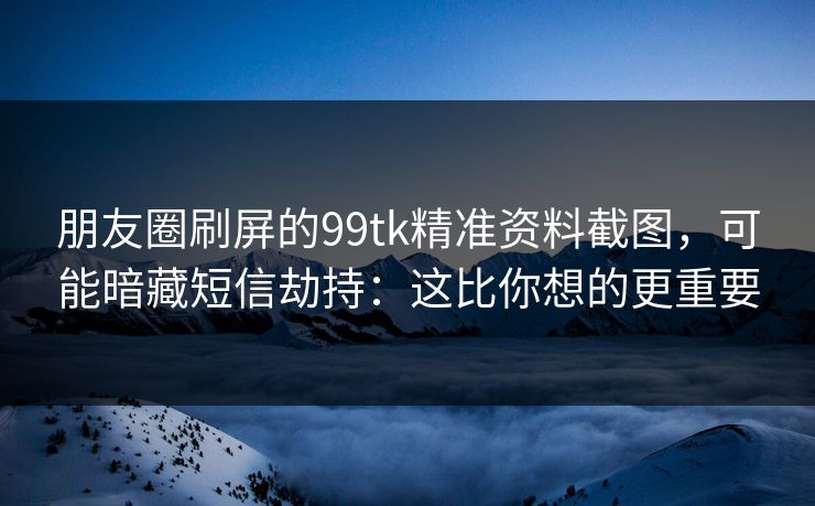 朋友圈刷屏的99tk精准资料截图，可能暗藏短信劫持：这比你想的更重要