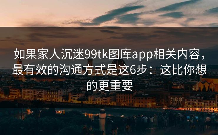 如果家人沉迷99tk图库app相关内容，最有效的沟通方式是这6步：这比你想的更重要
