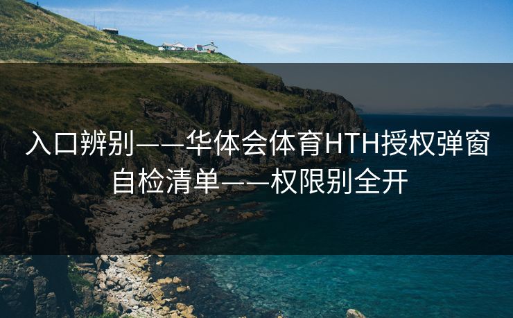 入口辨别——华体会体育HTH授权弹窗自检清单——权限别全开