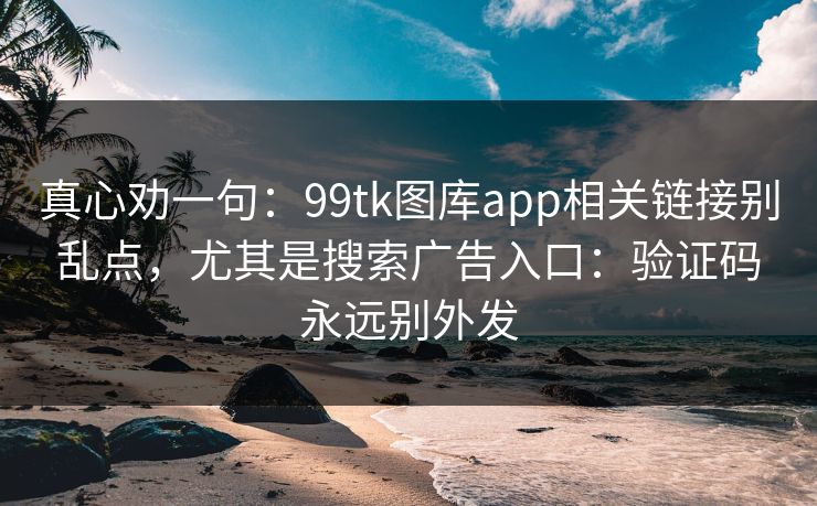 真心劝一句：99tk图库app相关链接别乱点，尤其是搜索广告入口：验证码永远别外发