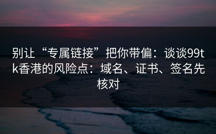 别让“专属链接”把你带偏：谈谈99tk香港的风险点：域名、证书、签名先核对