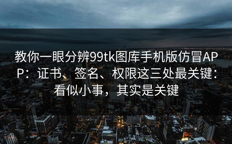 教你一眼分辨99tk图库手机版仿冒APP：证书、签名、权限这三处最关键：看似小事，其实是关键