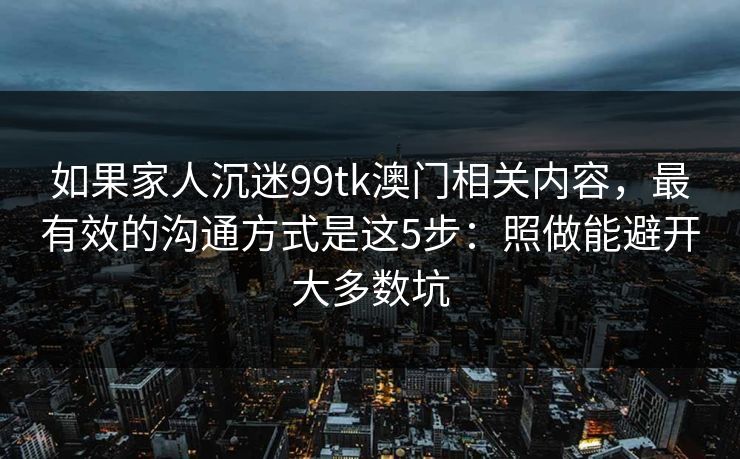 如果家人沉迷99tk澳门相关内容，最有效的沟通方式是这5步：照做能避开大多数坑