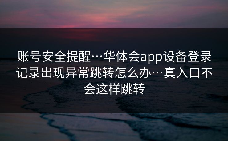 账号安全提醒…华体会app设备登录记录出现异常跳转怎么办…真入口不会这样跳转