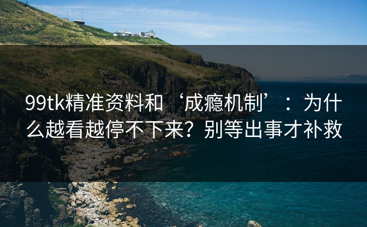 99tk精准资料和‘成瘾机制’：为什么越看越停不下来？别等出事才补救
