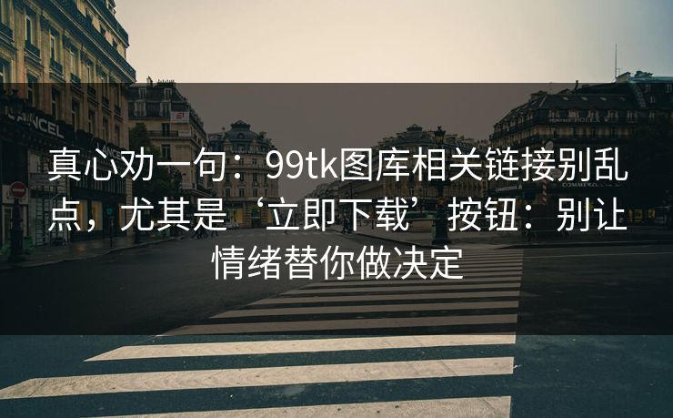 真心劝一句：99tk图库相关链接别乱点，尤其是‘立即下载’按钮：别让情绪替你做决定