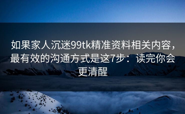 如果家人沉迷99tk精准资料相关内容，最有效的沟通方式是这7步：读完你会更清醒