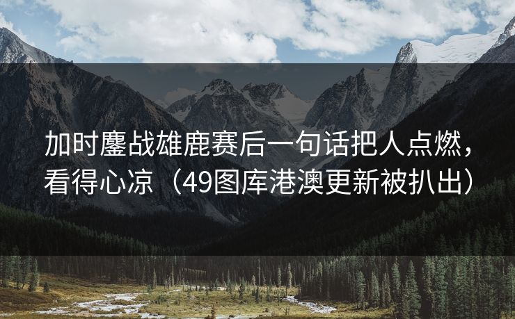 加时鏖战雄鹿赛后一句话把人点燃，看得心凉（49图库港澳更新被扒出）
