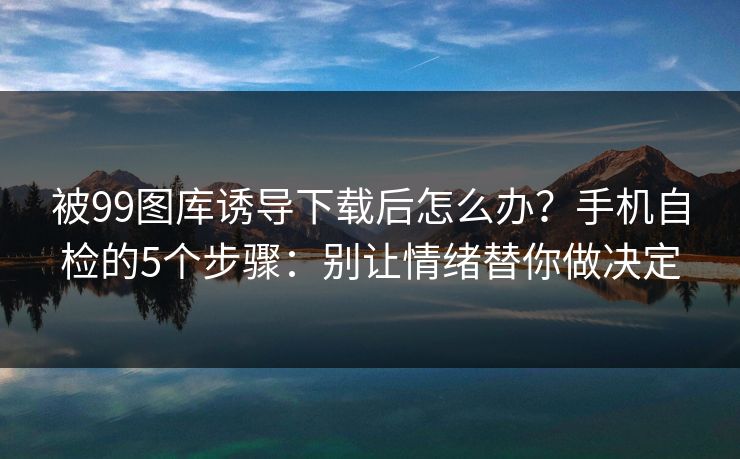被99图库诱导下载后怎么办？手机自检的5个步骤：别让情绪替你做决定