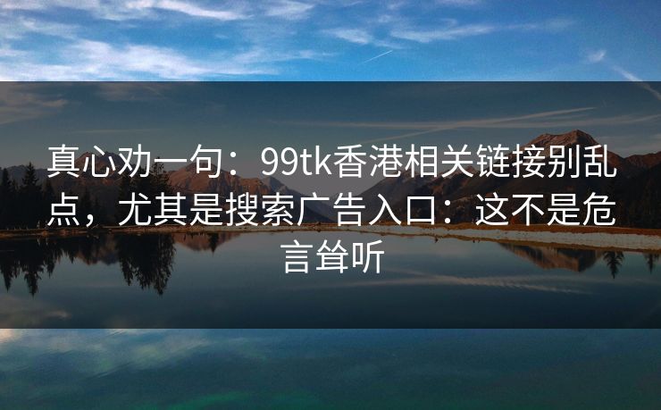 真心劝一句：99tk香港相关链接别乱点，尤其是搜索广告入口：这不是危言耸听
