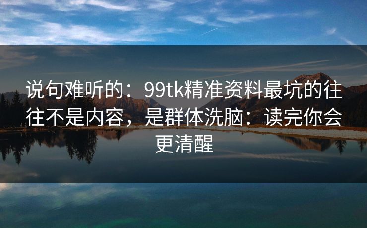说句难听的：99tk精准资料最坑的往往不是内容，是群体洗脑：读完你会更清醒