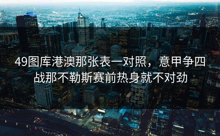 49图库港澳那张表一对照，意甲争四战那不勒斯赛前热身就不对劲