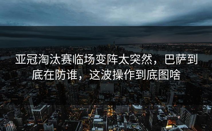 亚冠淘汰赛临场变阵太突然，巴萨到底在防谁，这波操作到底图啥