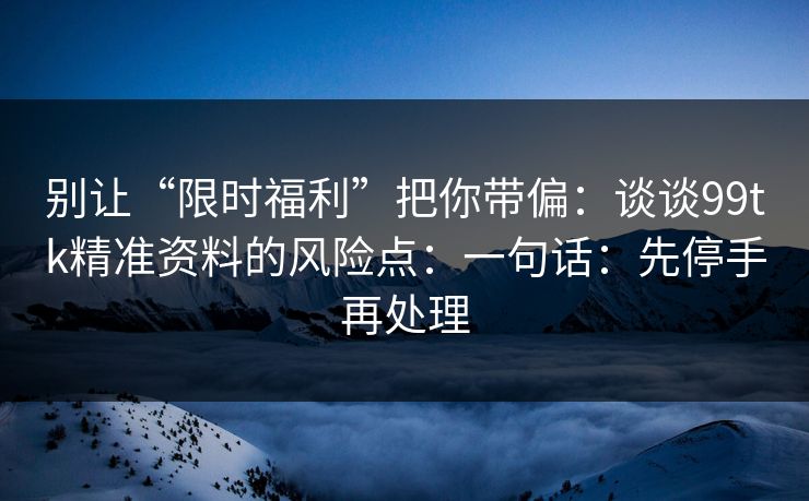 别让“限时福利”把你带偏：谈谈99tk精准资料的风险点：一句话：先停手再处理