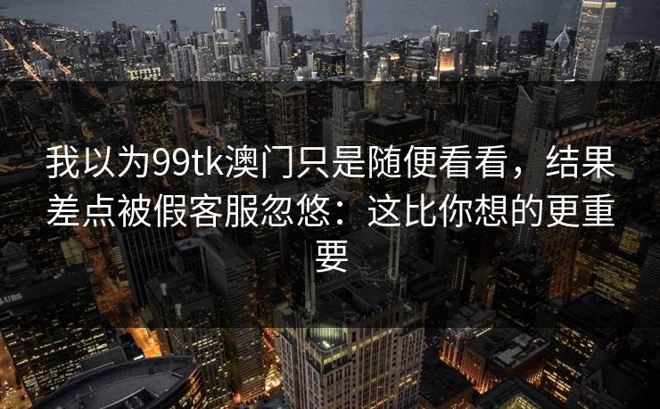 我以为99tk澳门只是随便看看,结果差点被假客服忽悠:这比你想的更重要 我以为99tk澳门只是随便看看,结果差点被假客服忽悠:这比你想的更重要