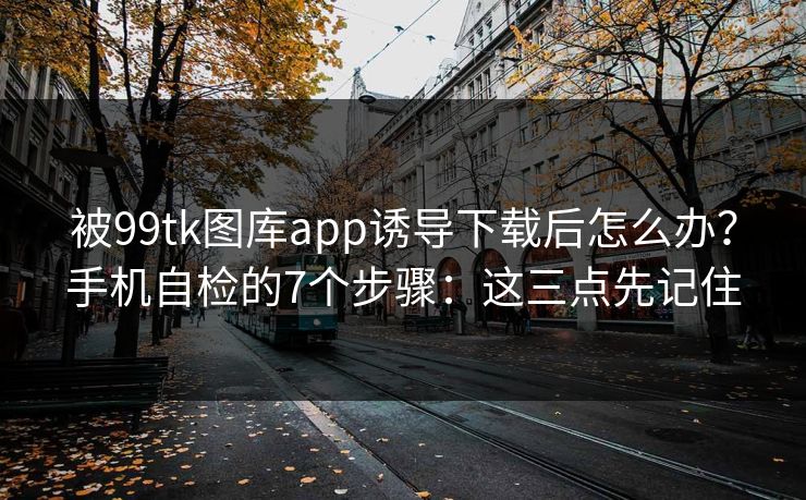 被99tk图库app诱导下载后怎么办?手机自检的7个步骤:这三点先记住 被99tk图库app诱导下载后怎么办?手机自检的7个步骤:这三点先记住