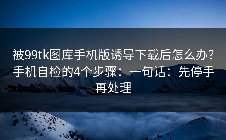 被99tk图库手机版诱导下载后怎么办？手机自检的4个步骤：一句话：先停手再处理